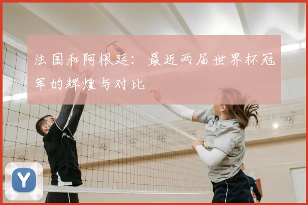 法国和阿根廷:最近两届世界杯冠军的辉煌与对比