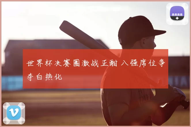 世界杯决赛圈激战正酣 八强席位争夺白热化