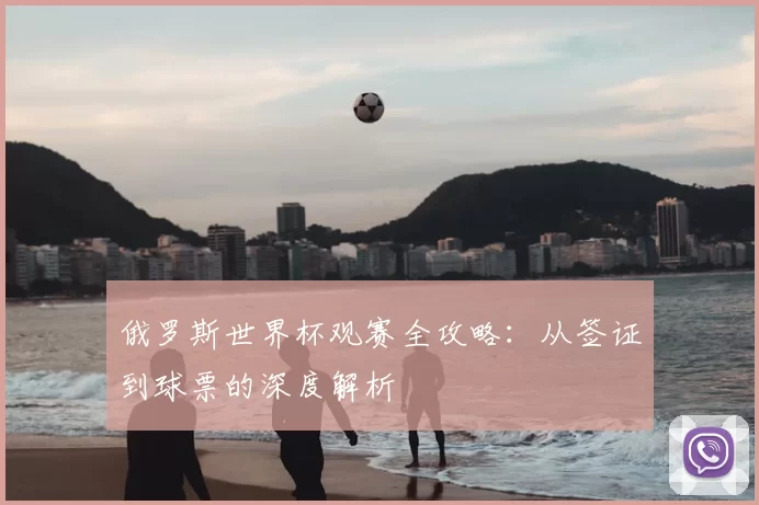 俄罗斯世界杯观赛全攻略:从签证到球票的深度解析