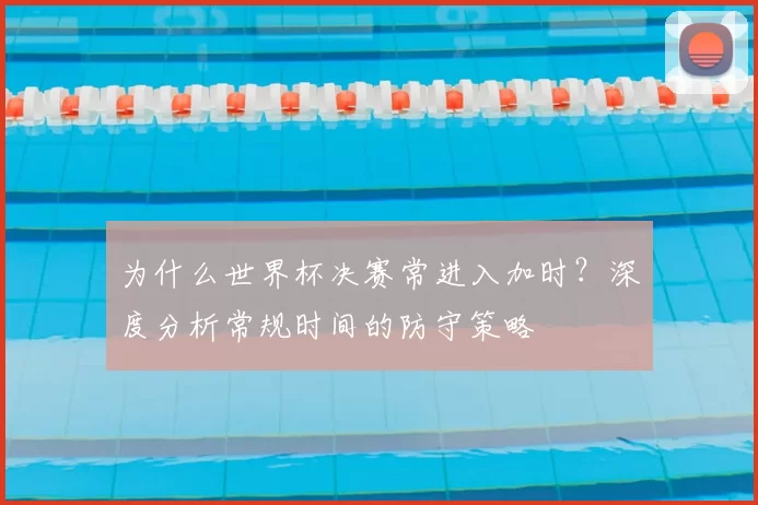 为什么世界杯决赛常进入加时？深度分析常规时间的防守策略