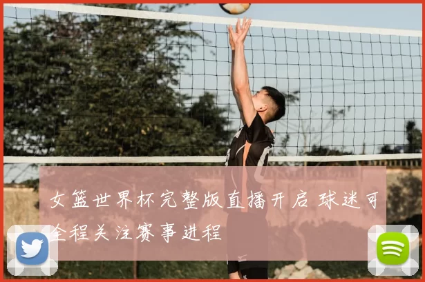 女篮世界杯完整版直播开启 球迷可全程关注赛事进程