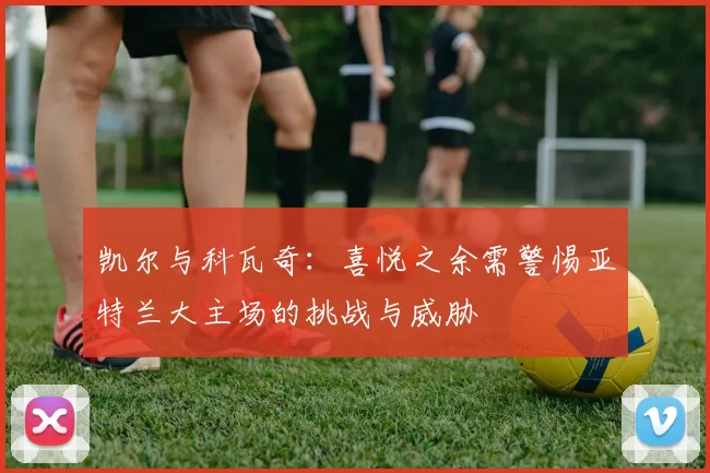 凯尔与科瓦奇：喜悦之余需警惕亚特兰大主场的挑战与威胁