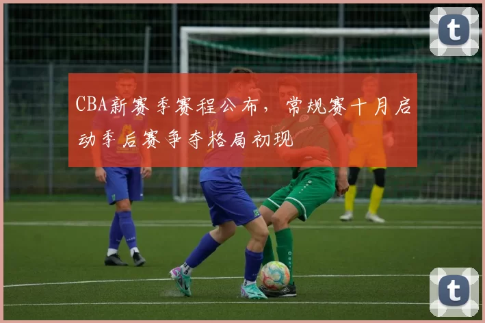 CBA新赛季赛程公布，常规赛十月启动季后赛争夺格局初现
