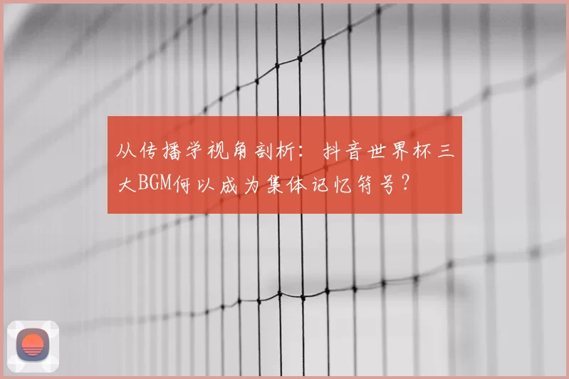 从传播学视角剖析:抖音世界杯三大BGM何以成为集体记忆符号?