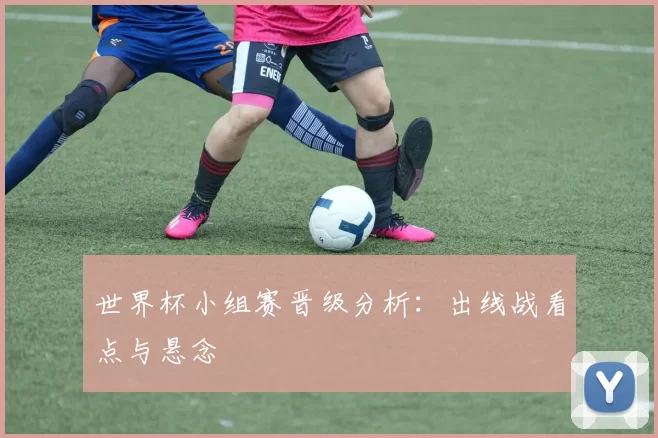 世界杯小组赛晋级分析：出线战看点与悬念