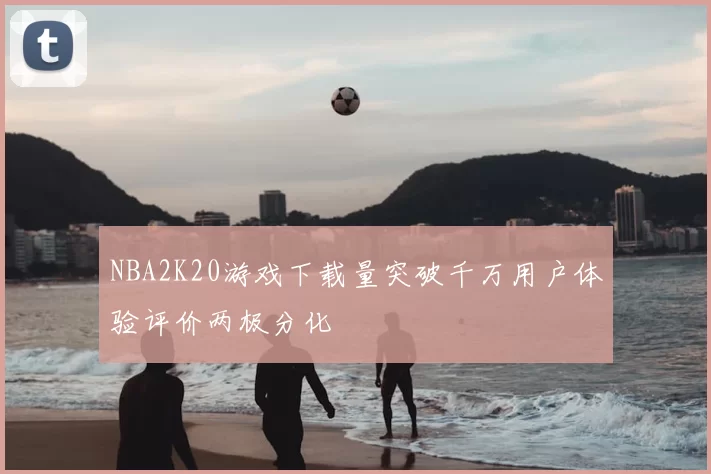 NBA2K20游戏下载量突破千万用户体验评价两极分化