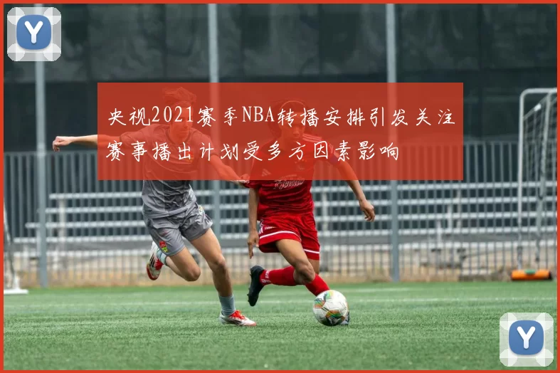央视2021赛季NBA转播安排引发关注赛事播出计划受多方因素影响