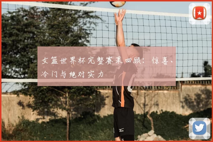 女篮世界杯完整赛果回顾:惊喜、冷门与绝对实力