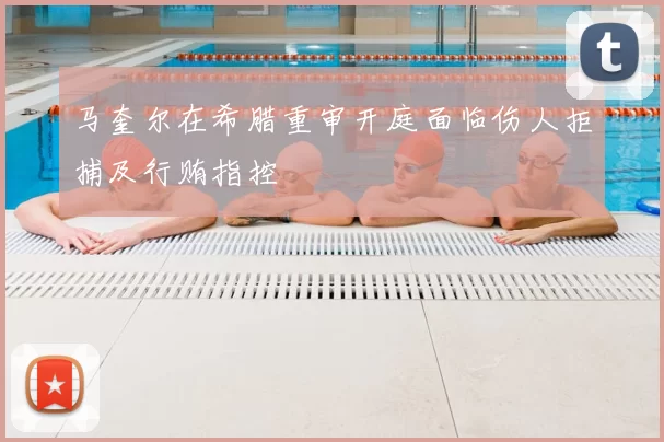 马奎尔在希腊重审开庭面临伤人拒捕及行贿指控