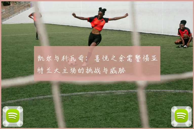 凯尔与科瓦奇：喜悦之余需警惕亚特兰大主场的挑战与威胁