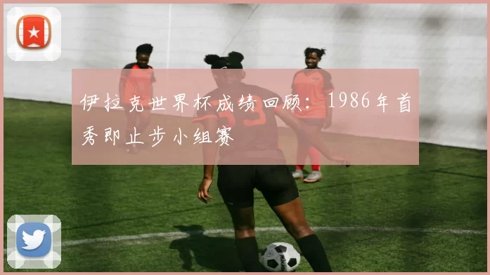 伊拉克世界杯成绩回顾:1986年首秀即止步小组赛