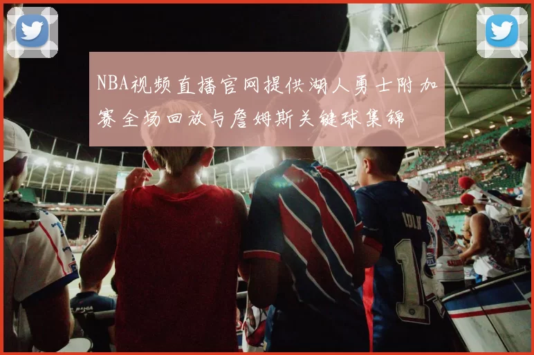 NBA视频直播官网提供湖人勇士附加赛全场回放与詹姆斯关键球集锦