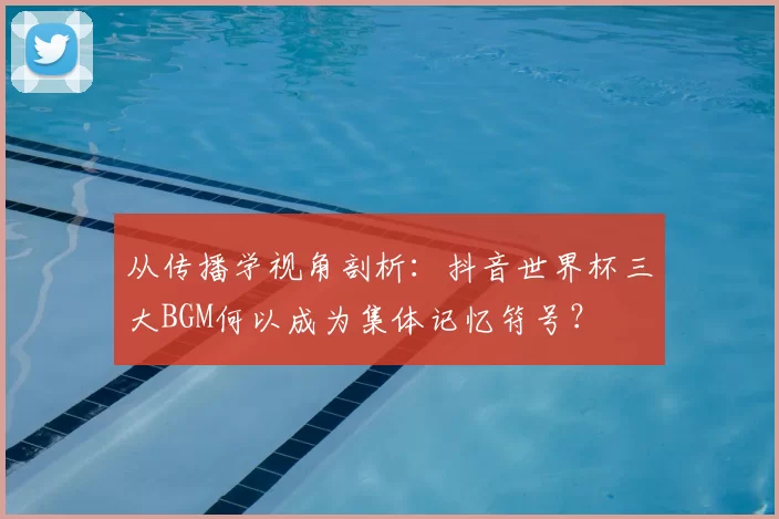 从传播学视角剖析：抖音世界杯三大BGM何以成为集体记忆符号？