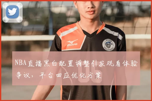 NBA直播黑白配置调整引发观看体验争议,平台回应优化方案