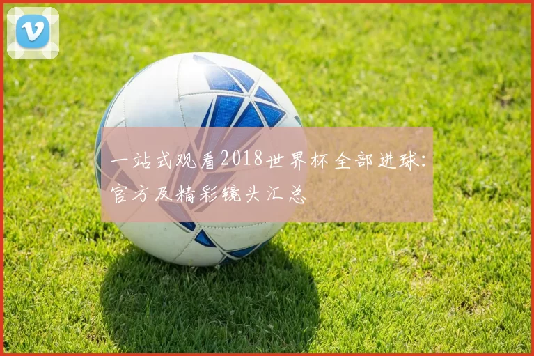 一站式观看2018世界杯全部进球：官方及精彩镜头汇总