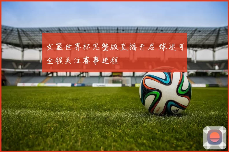 女篮世界杯完整版直播开启 球迷可全程关注赛事进程