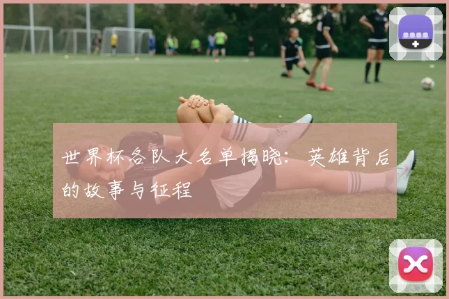 世界杯各队大名单揭晓:英雄背后的故事与征程