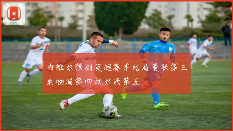 内维尔预测英超赛季结局曼联第三利物浦第四切尔西第五