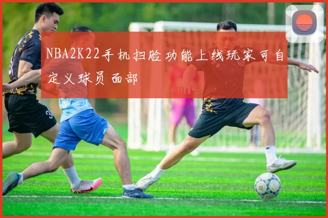 NBA2K22手机扫脸功能上线玩家可自定义球员面部