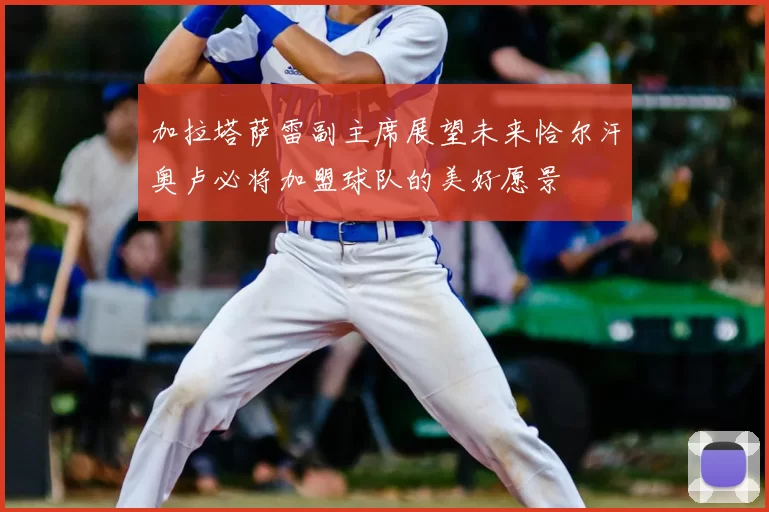 加拉塔萨雷副主席展望未来恰尔汗奥卢必将加盟球队的美好愿景