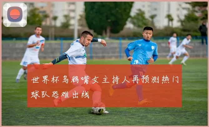 世界杯乌鸦嘴女主持人再预测热门球队恐难出线