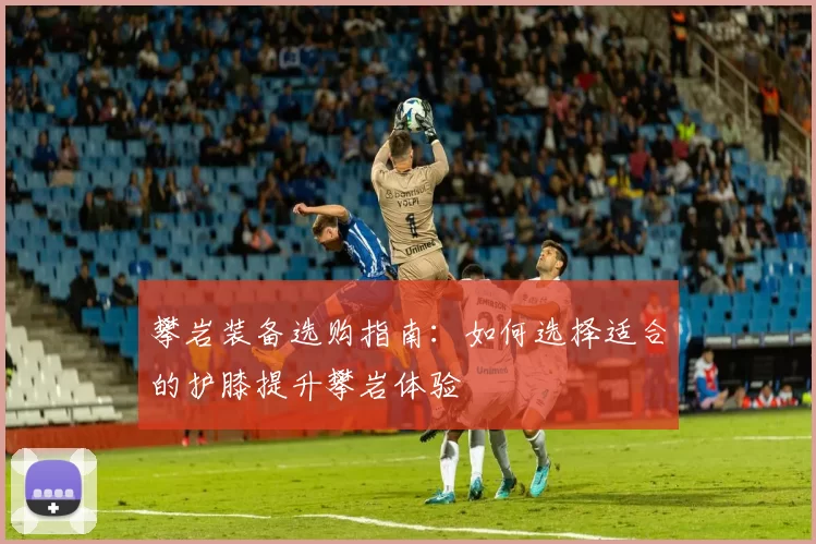 攀岩装备选购指南：如何选择适合的护膝提升攀岩体验