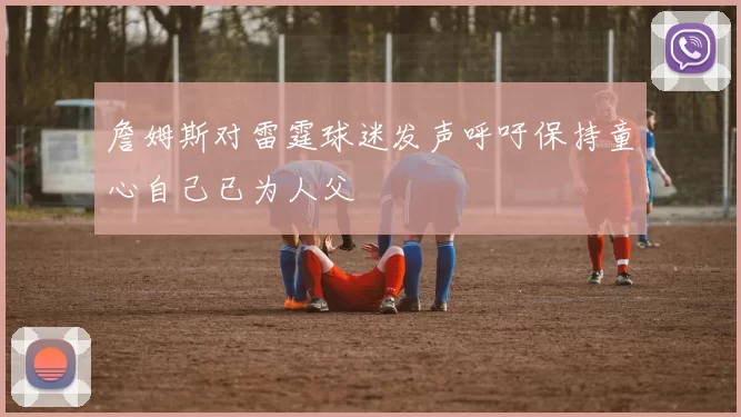 詹姆斯对雷霆球迷发声呼吁保持童心自己已为人父