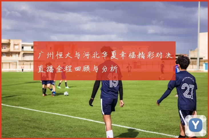 广州恒大与河北华夏幸福精彩对决直播全程回顾与分析
