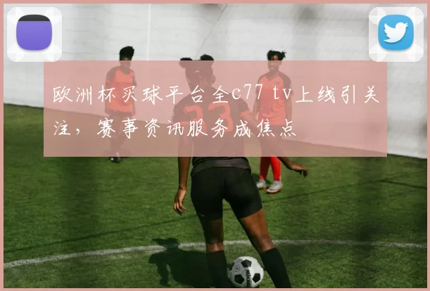 欧洲杯买球平台全c77 tv上线引关注,赛事资讯服务成焦点