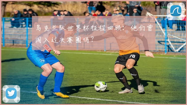 乌克兰队世界杯征程回顾:他们曾闯入过决赛圈吗?