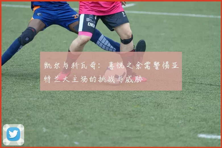 凯尔与科瓦奇:喜悦之余需警惕亚特兰大主场的挑战与威胁