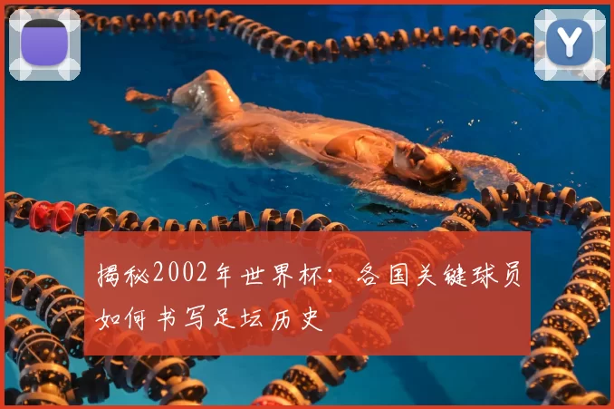揭秘2002年世界杯:各国关键球员如何书写足坛历史