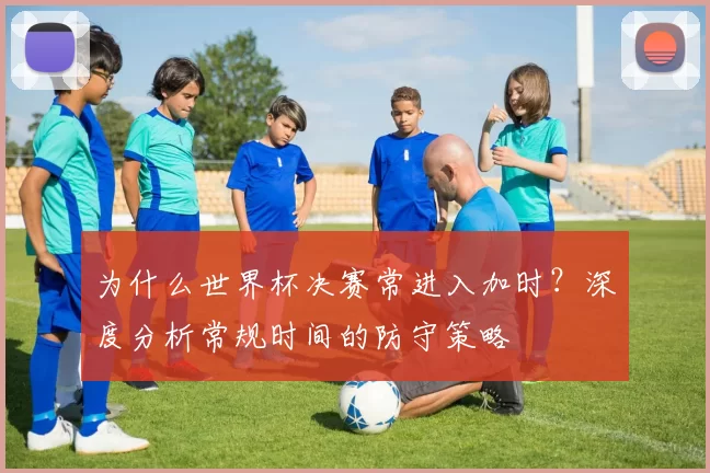 为什么世界杯决赛常进入加时?深度分析常规时间的防守策略