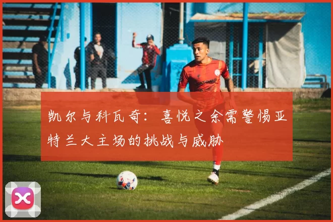 凯尔与科瓦奇:喜悦之余需警惕亚特兰大主场的挑战与威胁