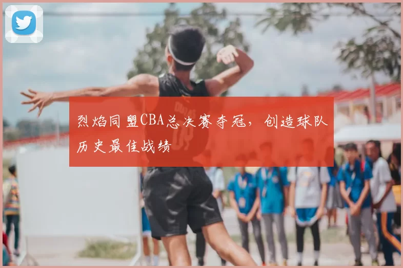烈焰同盟CBA总决赛夺冠，创造球队历史最佳战绩