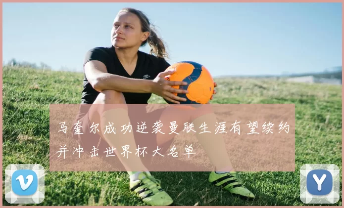 马奎尔成功逆袭曼联生涯有望续约并冲击世界杯大名单