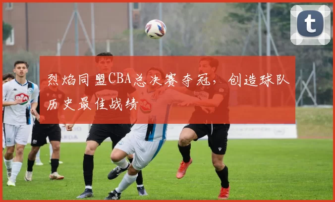烈焰同盟CBA总决赛夺冠,创造球队历史最佳战绩