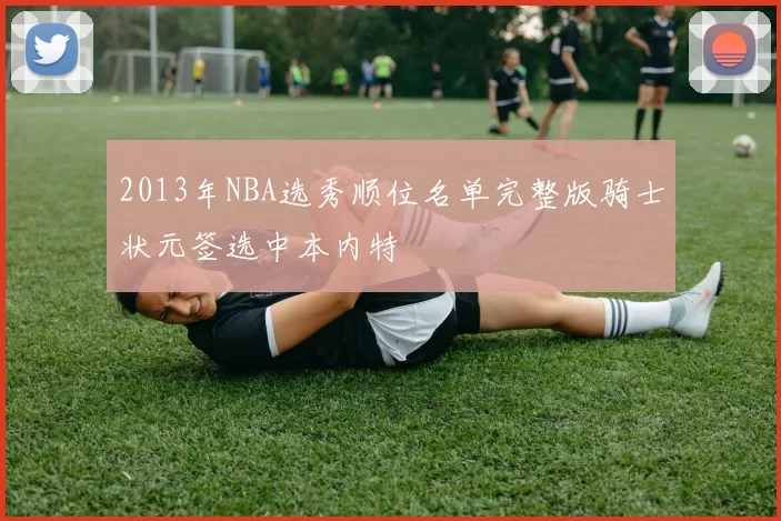 2013年NBA选秀顺位名单完整版骑士状元签选中本内特