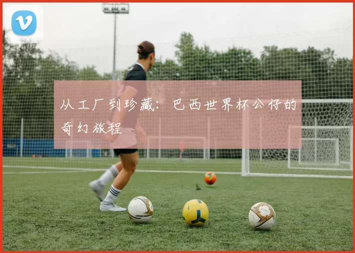 从工厂到珍藏:巴西世界杯公仔的奇幻旅程