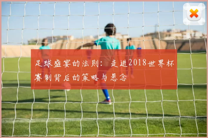 足球盛宴的法则:走进2018世界杯赛制背后的策略与悬念