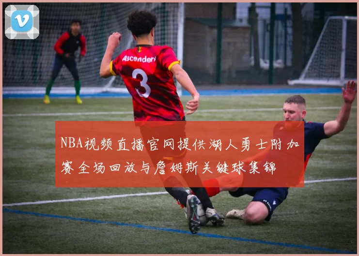 NBA视频直播官网提供湖人勇士附加赛全场回放与詹姆斯关键球集锦