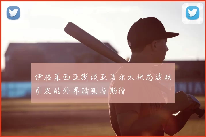 伊格莱西亚斯谈亚马尔太状态波动引发的外界猜测与期待