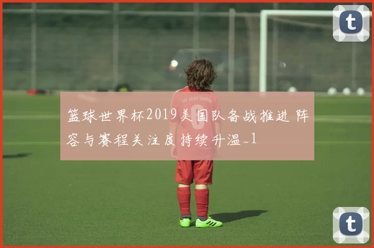 篮球世界杯2019美国队备战推进 阵容与赛程关注度持续升温_1