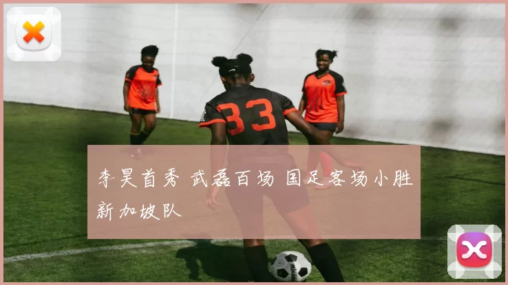 李昊首秀 武磊百场 国足客场小胜新加坡队