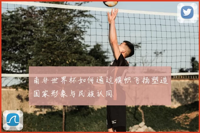 南非世界杯如何通过旗帜飞扬塑造国家形象与民族认同