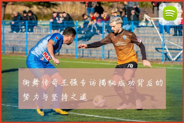 街舞传奇王强专访揭秘成功背后的努力与坚持之道