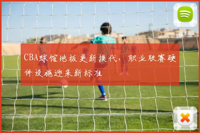 CBA球馆地板更新换代,职业联赛硬件设施迎来新标准