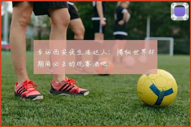 专访西安夜生活达人:揭秘世界杯期间必去的观赛酒吧