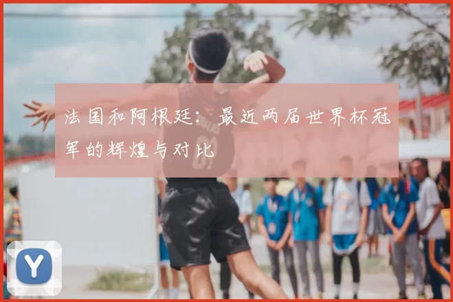 法国和阿根廷:最近两届世界杯冠军的辉煌与对比