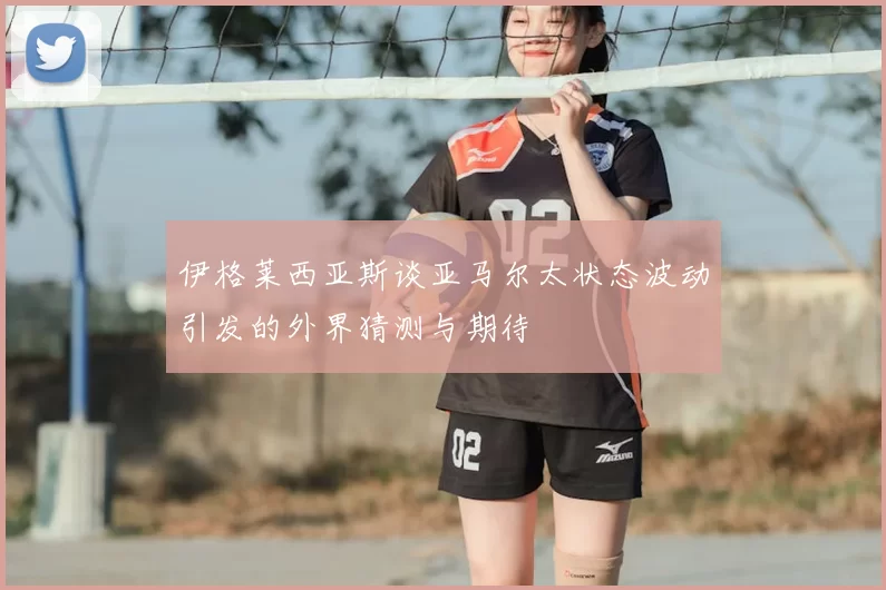 伊格莱西亚斯谈亚马尔太状态波动引发的外界猜测与期待